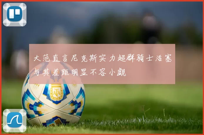 大范直言尼克斯实力超群骑士活塞与其差距明显不容小觑