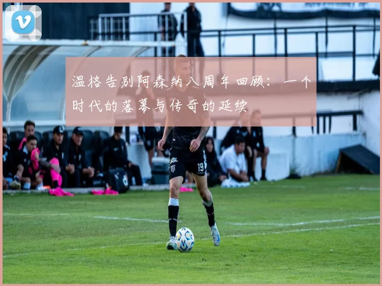 温格告别阿森纳八周年回顾：一个时代的落幕与传奇的延续