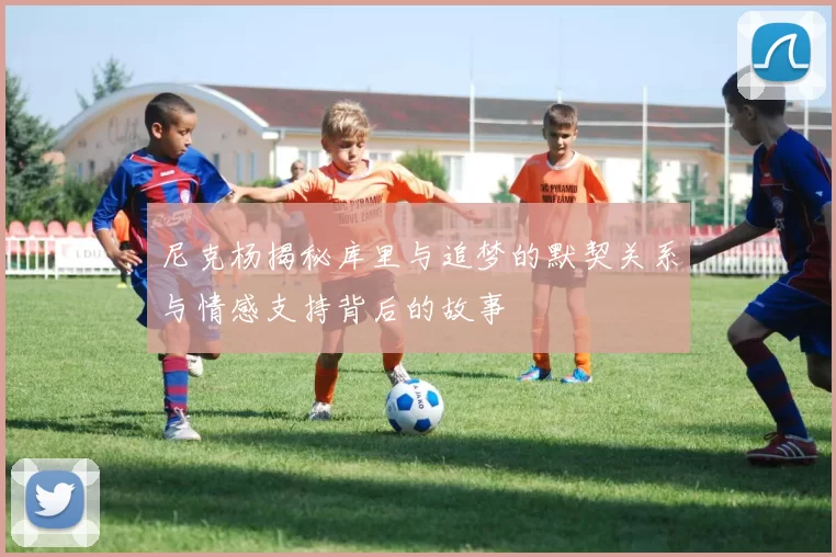尼克杨揭秘库里与追梦的默契关系与情感支持背后的故事