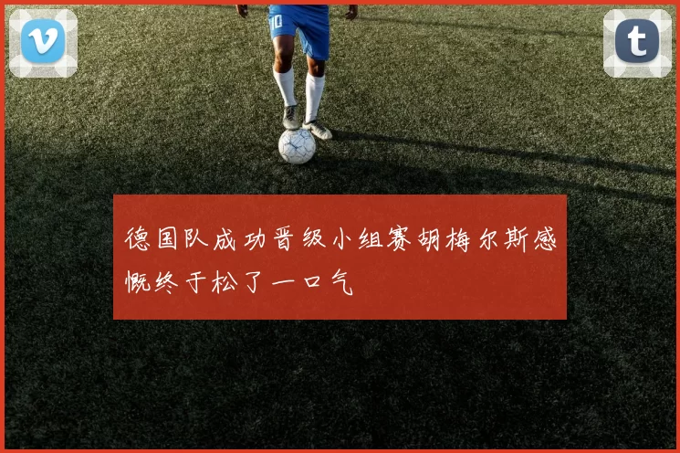 德国队成功晋级小组赛胡梅尔斯感慨终于松了一口气