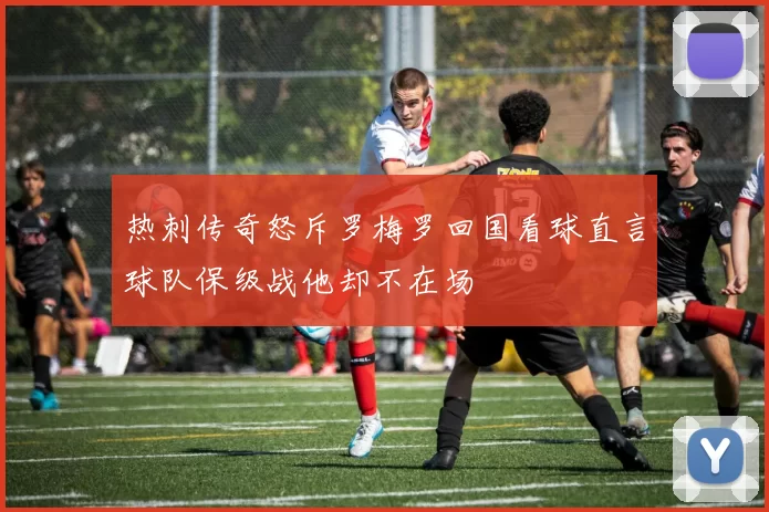 热刺传奇怒斥罗梅罗回国看球直言球队保级战他却不在场