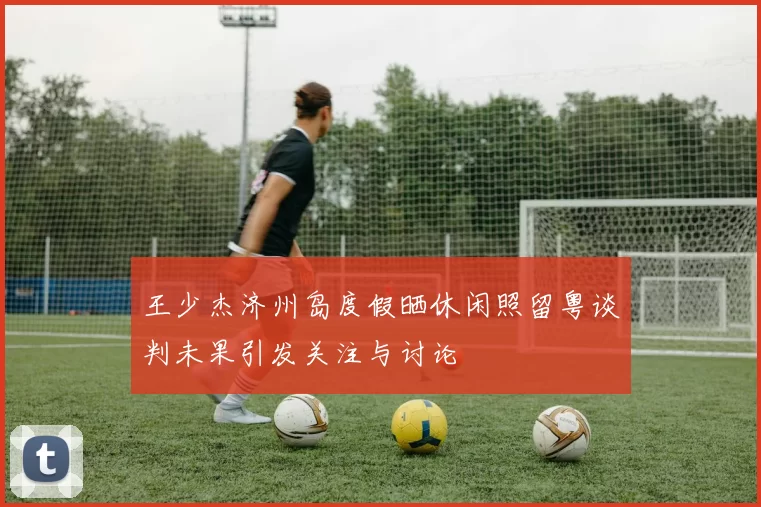 王少杰济州岛度假晒休闲照留粤谈判未果引发关注与讨论
