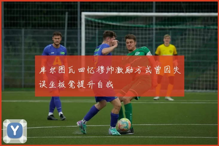 库尔图瓦回忆穆帅激励方式曾因失误坐板凳提升自我