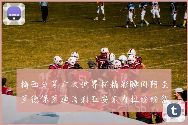 梅西分享六次世界杯精彩瞬间阿圭罗德保罗迪马利亚安东内拉纷纷留言评论