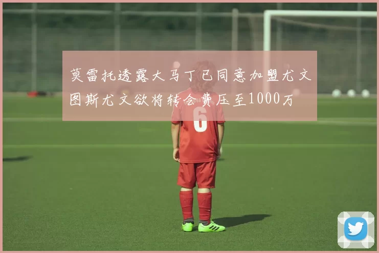 莫雷托透露大马丁已同意加盟尤文图斯尤文欲将转会费压至1000万