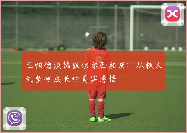 兰帕德谈执教切尔西经历：从救火到坚韧成长的真实感悟