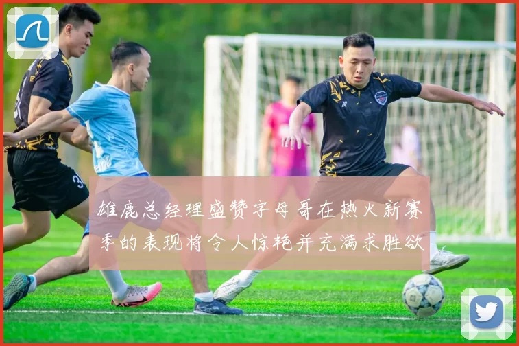 雄鹿总经理盛赞字母哥在热火新赛季的表现将令人惊艳并充满求胜欲