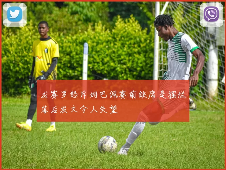 龙赛罗怒斥姆巴佩赛前缺席是摆烂落后发文令人失望