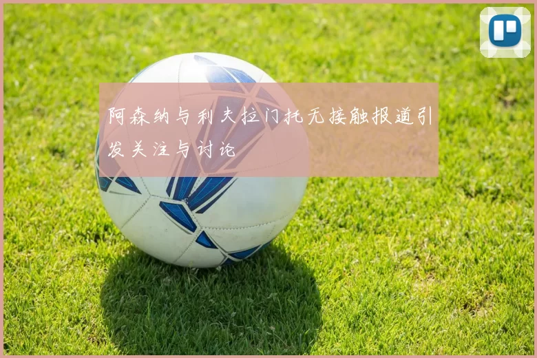 阿森纳与利夫拉门托无接触报道引发关注与讨论