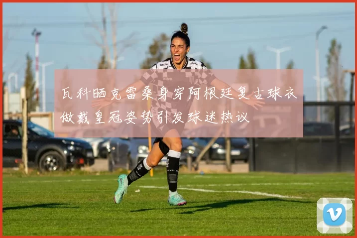瓦科晒克雷桑身穿阿根廷复古球衣做戴皇冠姿势引发球迷热议