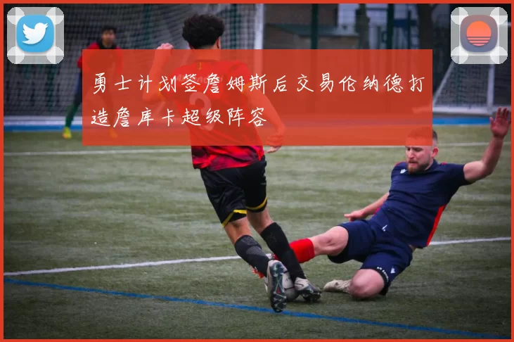勇士计划签詹姆斯后交易伦纳德打造詹库卡超级阵容
