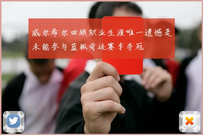 威尔希尔回顾职业生涯唯一遗憾是未能参与蓝狐奇迹赛季夺冠