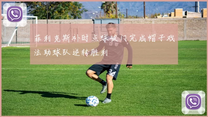 菲利克斯补时点球破门完成帽子戏法助球队逆转胜利