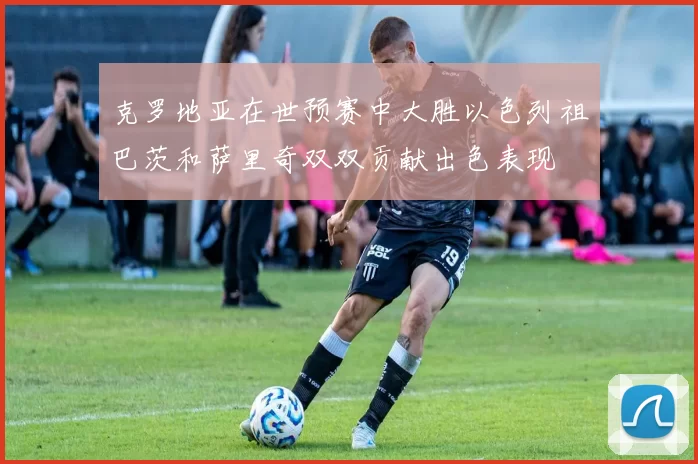 克罗地亚在世预赛中大胜以色列祖巴茨和萨里奇双双贡献出色表现