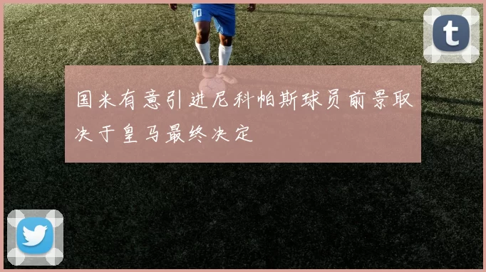 国米有意引进尼科帕斯球员前景取决于皇马最终决定