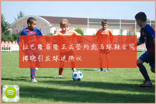 拉巴隆菲隆正式签约彪马球鞋合同揭晓引发球迷热议