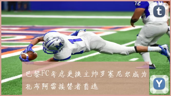 巴黎FC考虑更换主帅罗塞尼尔成为孔布阿雷接替者首选